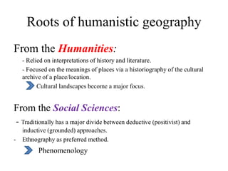 Roots of humanistic geography
From the Humanities:
- Relied on interpretations of history and literature.
- Focused on the meanings of places via a historiography of the cultural
archive of a place/location.
Cultural landscapes become a major focus.
From the Social Sciences:
- Traditionally has a major divide between deductive (positivist) and
inductive (grounded) approaches.
- Ethnography as preferred method.
Phenomenology
 
