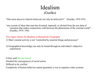 Idealism
(Guelke)
“One must discover what he believed, not why he believed it” – (Guelke, 1974 197).
“any system of ideas that man has invented, imposed, or elicited from the raw data of
sensation that makes connections with between the phenomena of the external world” –
(Guelke, 1974: 194).
Two major claims for Idealism in Humanistic Geography
1) Man’s mental activity is not “controlled by material things and processes”
2) Geographical knowledge can only be found through an individual’s subjective
experiences
Critics said (for my notes)
Omitted the consequences of social action
Difficult to be verified
Complexity of human behavior cannot guarantee a way to organize value-systems.
 