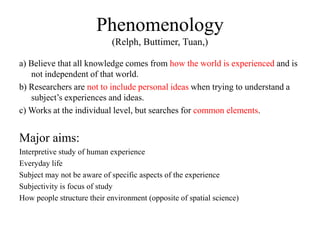 Phenomenology
(Relph, Buttimer, Tuan,)
a) Believe that all knowledge comes from how the world is experienced and is
not independent of that world.
b) Researchers are not to include personal ideas when trying to understand a
subject’s experiences and ideas.
c) Works at the individual level, but searches for common elements.
Major aims:
Interpretive study of human experience
Everyday life
Subject may not be aware of specific aspects of the experience
Subjectivity is focus of study
How people structure their environment (opposite of spatial science)
 