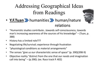 Addressing Geographical Ideas
from Readings
• Y.F.Tuan humanities human/nature
relations
• “Humanistic studies contribute…towards self-consciousness, towards
man’s increasing awareness of the sources of his knowledge” – (Tuan, p.
388)
• History has a limited role???
• Negotiating life/survival; experience through frustration
• “physiological conditions as material arrangements”
• The senses “give us our characteristic sense of space” (p. 390)(398-9)
• Objective reality “distinct from the one that our needs and imagination
call into being” – (p.390). (ex. Race track P. 402)
 