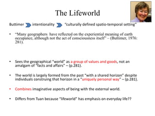 The Lifeworld
Buttimer intentionality “culturally defined spatio-temporal setting”
• “Many geographers have reflected on the experiential meaning of earth
occupance, although not the act of consciousness itself” – (Buttimer, 1976:
281).
• Sees the geographical “world” as a group of values and goods, not an
amalgam of “facts and affairs” – (p.281).
• The world is largely formed from the past “with a shared horizon” despite
individuals construing that horizon in a “uniquely personal way” – (p.281).
• Combines imaginative aspects of being with the external world.
• Differs from Tuan because “lifeworld” has emphasis on everyday life??
 
