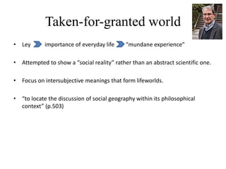 Taken-for-granted world
• Ley importance of everyday life “mundane experience”
• Attempted to show a “social reality” rather than an abstract scientific one.
• Focus on intersubjective meanings that form lifeworlds.
• “to locate the discussion of social geography within its philosophical
context” (p.503)
 