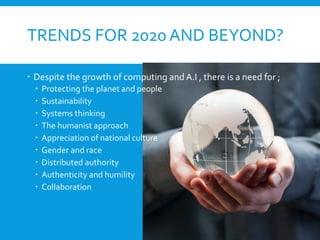 TRENDS FOR 2020AND BEYOND?
 Despite the growth of computing and A.I , there is a need for ;
 Protecting the planet and people
 Sustainability
 Systems thinking
 The humanist approach
 Appreciation of national culture
 Gender and race
 Distributed authority
 Authenticity and humility
 Collaboration
 