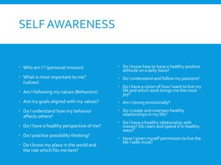 SELF AWARENESS
 Who am I ? (personal mission)
 What is most important to me?
(values)
 Am I following my values (Behaviors)
 Are my goals aligned with my values?
 Do I understand how my behavior
affects others?
 Do I have a healthy perspective of me?
 Do I practice possibility thinking?
 Do I know my place in the world and
the role which fits me best?
 Do I know how to have a healthy positive
attitude on a daily basis?
 Do I understand and follow my passions?
 Do I have a vision of how I want to live my
life and which work brings me the most
joy?
 Am I strong emotionally?
 Do I create and maintain healthy
relationships in my life?
 Do I have a healthy relationship with
money? Do I earn and spend it in healthy
ways?
 Have I given myself permission to live the
life I seek most?
 