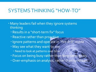 SYSTEMSTHINKING “HOW-TO”
 Many leaders fail when they ignore systems
thinking
 Results in a “short-term fix” focus
 Reactive rather than proactive
 Ignore patterns and operate in “fire drill” mode
 May see what they want to see
 Need to look at patterns over time
 Focus on being busy rather than long-term gains
 Over-emphasis on analysis, rather than synthesis
 