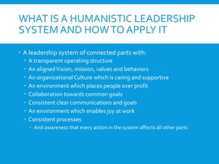 WHAT IS A HUMANISTIC LEADERSHIP
SYSTEM AND HOWTO APPLY IT
 A leadership system of connected parts with:
 A transparent operating structure
 An alignedVision, mission, values and behaviors
 An organizationalCulture which is caring and supportive
 An environment which places people over profit
 Collaboration towards common goals
 Consistent clear communications and goals
 An environment which enables joy at work
 Consistent processes
 And awareness that every action in the system affects all other parts
 
