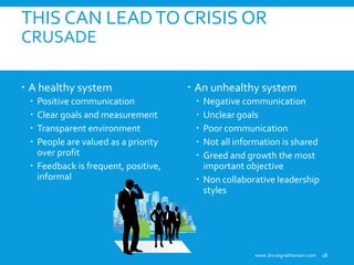  A healthy system
 Positive communication
 Clear goals and measurement
 Transparent environment
 People are valued as a priority
over profit
 Feedback is frequent, positive,
informal
 An unhealthy system
 Negative communication
 Unclear goals
 Poor communication
 Not all information is shared
 Greed and growth the most
important objective
 Non collaborative leadership
styles
THIS CAN LEADTO CRISIS OR
CRUSADE
www.drcraignathanson.com 18
 