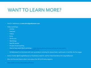 WANTTO LEARN MORE?
 Visit Dr. Nathanson at www.drcraignathanson.com
 Video workshops
 Articles
 Podcasts
 Videos
 Ezine
 QA forums
 Workshops
 Real life stories
 Private virtual coaching
 How to have Joyful Work workshop https://www.udemy.com/course/how-to-have-joyful-
work/?referralCode=4A474DDB0DC9CAA13C29
 Dr.Nathanson’s on-line store with over 40 products including his newest book, Joyful work in mid-life, the five stages
 And onTwitter @drCraigNathanson or Facebook,Linked-In andYouTubeChannels at Dr.Craig Nathanson
 Also visit Sonoma State to learn more about the HR Certificate programs
 https://web.sonoma.edu/exed/certificates/
 