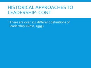 HISTORICAL APPROACHESTO
LEADERSHIP- CONT
 There are over 221 different definitions of
leadership! (Rost, 1993)
 
