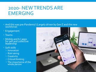2020- NEWTRENDS ARE
EMERGING
 And this was pre-Pandemic! (Largely driven by Gen Z and the new
workforce)
 Engagement
 Teams
 Mobile and A.I apps
for self and collective
leadership
 Soft skills
 Innovation
 Risk taking
 Creativity
 Critical thinking
 The importance of the
whole person
 