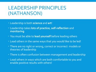 LEADERSHIP PRINCIPLES
(NATHANSON)
 Leadership is both science and art!
 Leadership takes lots of practice, self-reflection and
monitoring
 You must be able to lead yourself before leading others
 Lead others in the same ways that you would like to be led!
 There are no right or wrong, correct or incorrect models or
theories of leadership
 There is often confusion between management and leadership
 Lead others in ways which are both comfortable to you and
enable positive results with others!
 