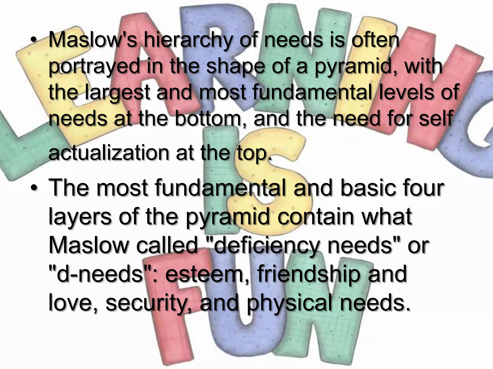 • Maslow's hierarchy of needs is often
  portrayed in the shape of a pyramid, with
  the largest and most fundamental levels of
  needs at the bottom, and the need for self
 actualization at the top.
• The most fundamental and basic four
  layers of the pyramid contain what
  Maslow called "deficiency needs" or
  "d-needs": esteem, friendship and
  love, security, and physical needs.
 