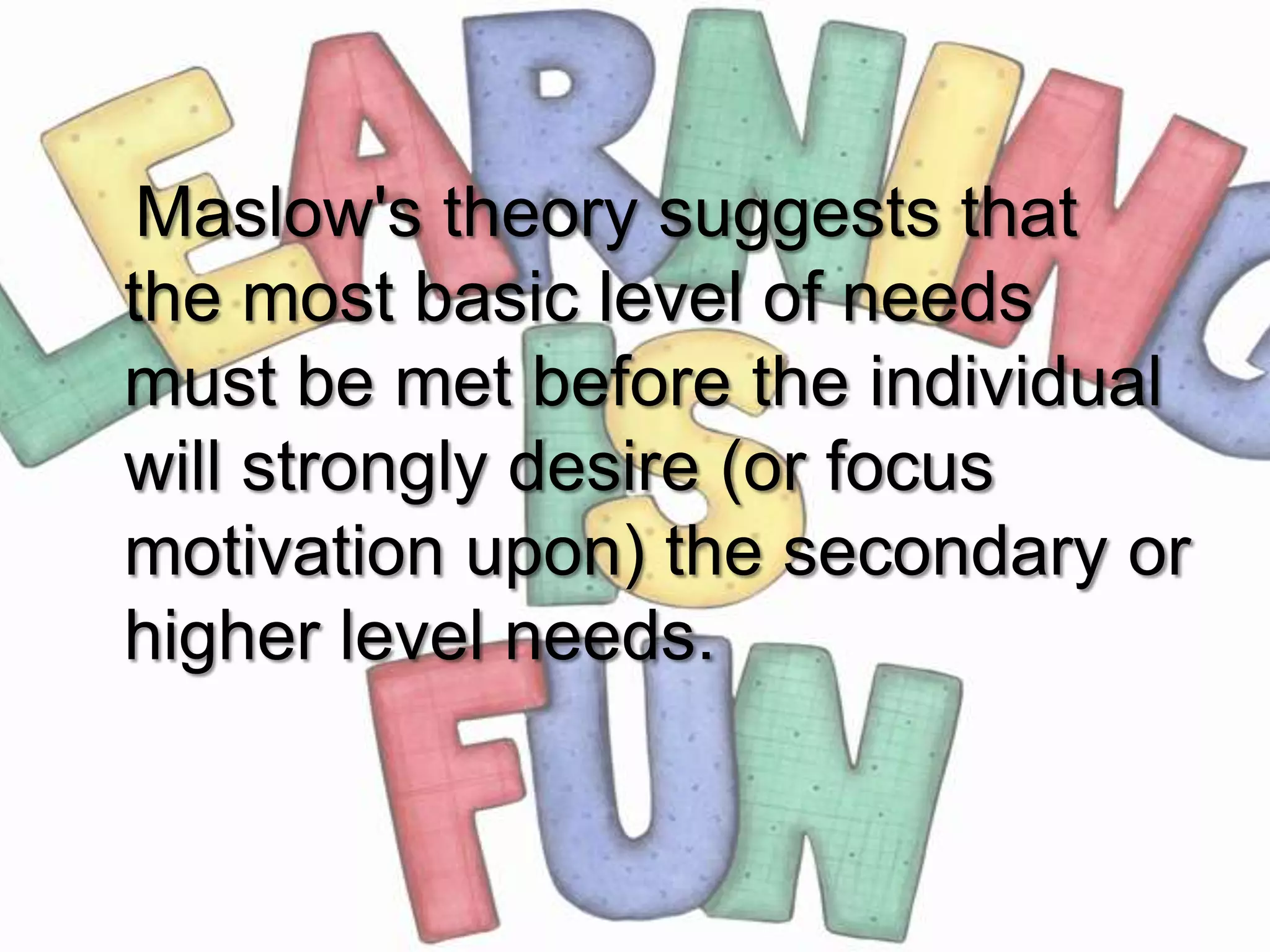 Maslow's theory suggests that
the most basic level of needs
must be met before the individual
will strongly desire (or focus
motivation upon) the secondary or
higher level needs.
 