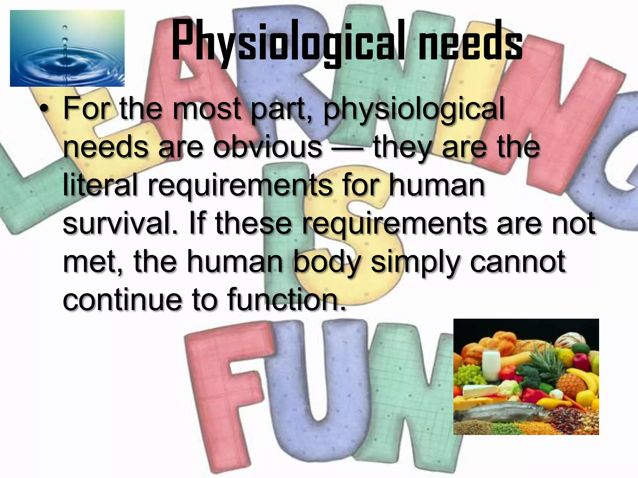 Physiological needs
• For the most part, physiological
  needs are obvious — they are the
  literal requirements for human
  survival. If these requirements are not
  met, the human body simply cannot
  continue to function.
 