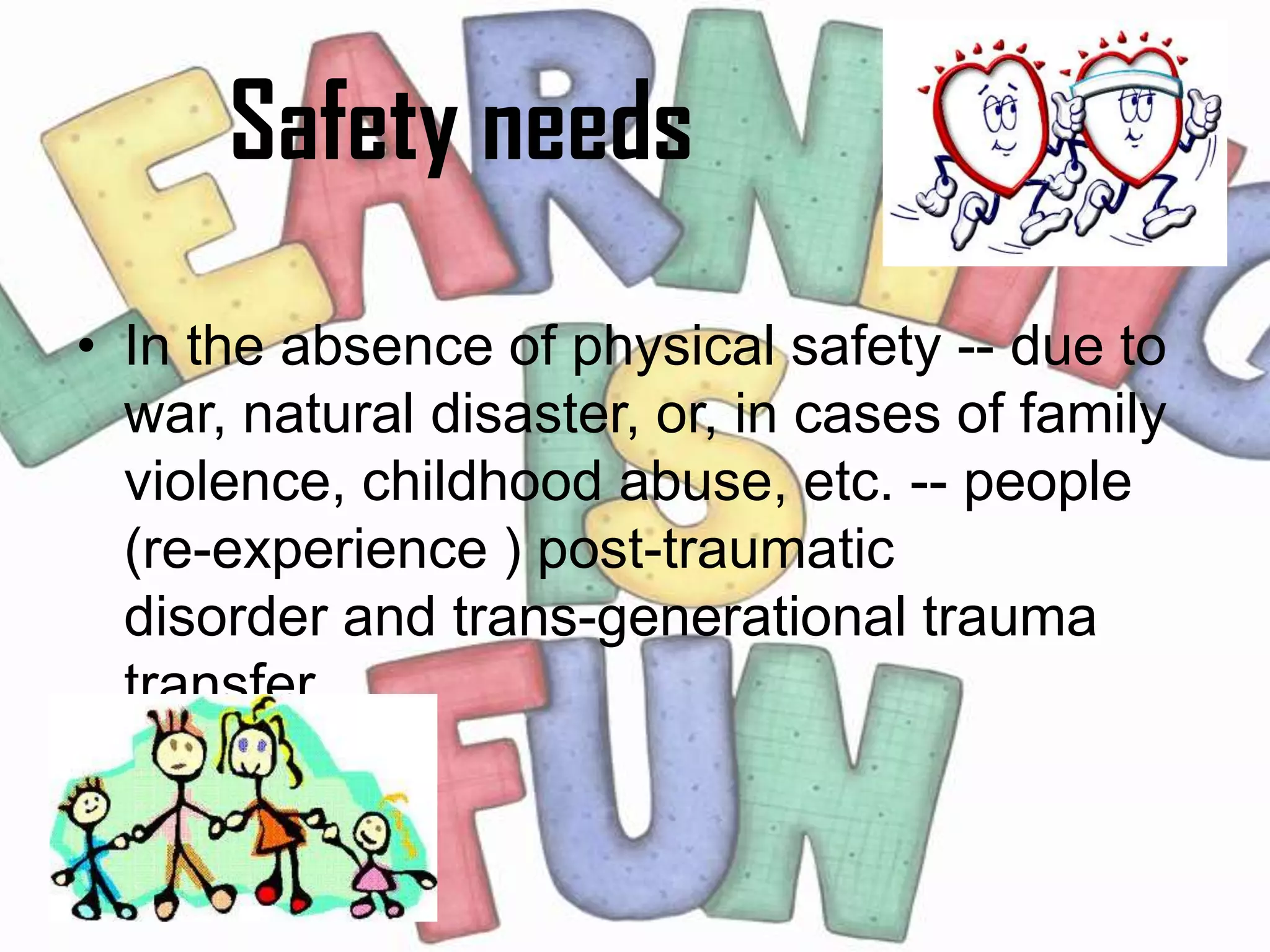 Safety needs
• In the absence of physical safety -- due to
  war, natural disaster, or, in cases of family
  violence, childhood abuse, etc. -- people
  (re-experience ) post-traumatic
  disorder and trans-generational trauma
  transfer.
 
