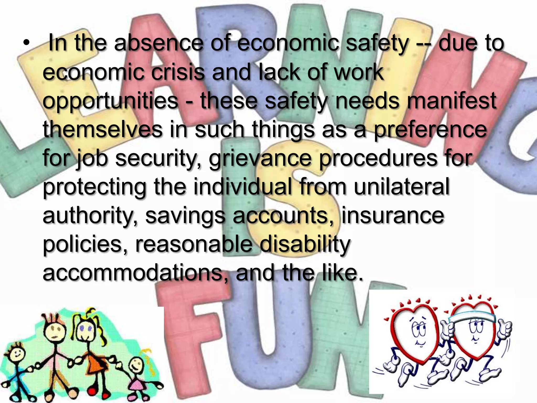 • In the absence of economic safety -- due to
  economic crisis and lack of work
  opportunities - these safety needs manifest
  themselves in such things as a preference
  for job security, grievance procedures for
  protecting the individual from unilateral
  authority, savings accounts, insurance
  policies, reasonable disability
  accommodations, and the like.
 