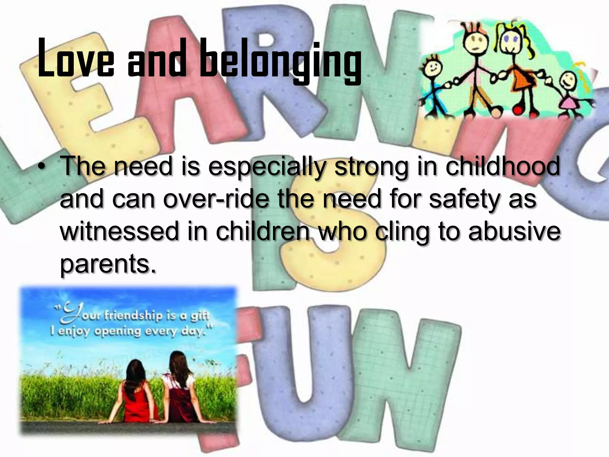 Love and belonging
• The need is especially strong in childhood
  and can over-ride the need for safety as
  witnessed in children who cling to abusive
  parents.
 