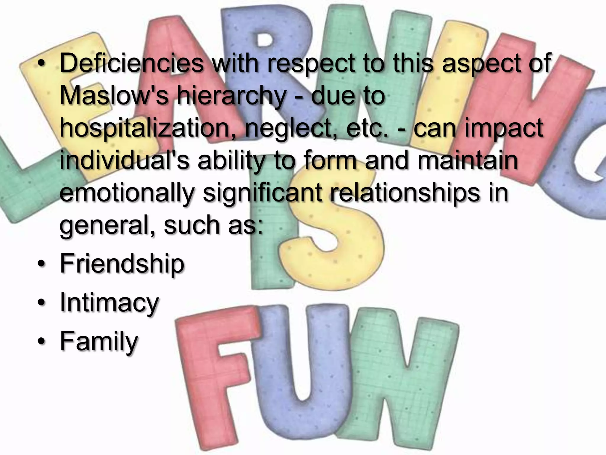 • Deficiencies with respect to this aspect of
  Maslow's hierarchy - due to
  hospitalization, neglect, etc. - can impact
  individual's ability to form and maintain
  emotionally significant relationships in
  general, such as:
• Friendship
• Intimacy
• Family
 