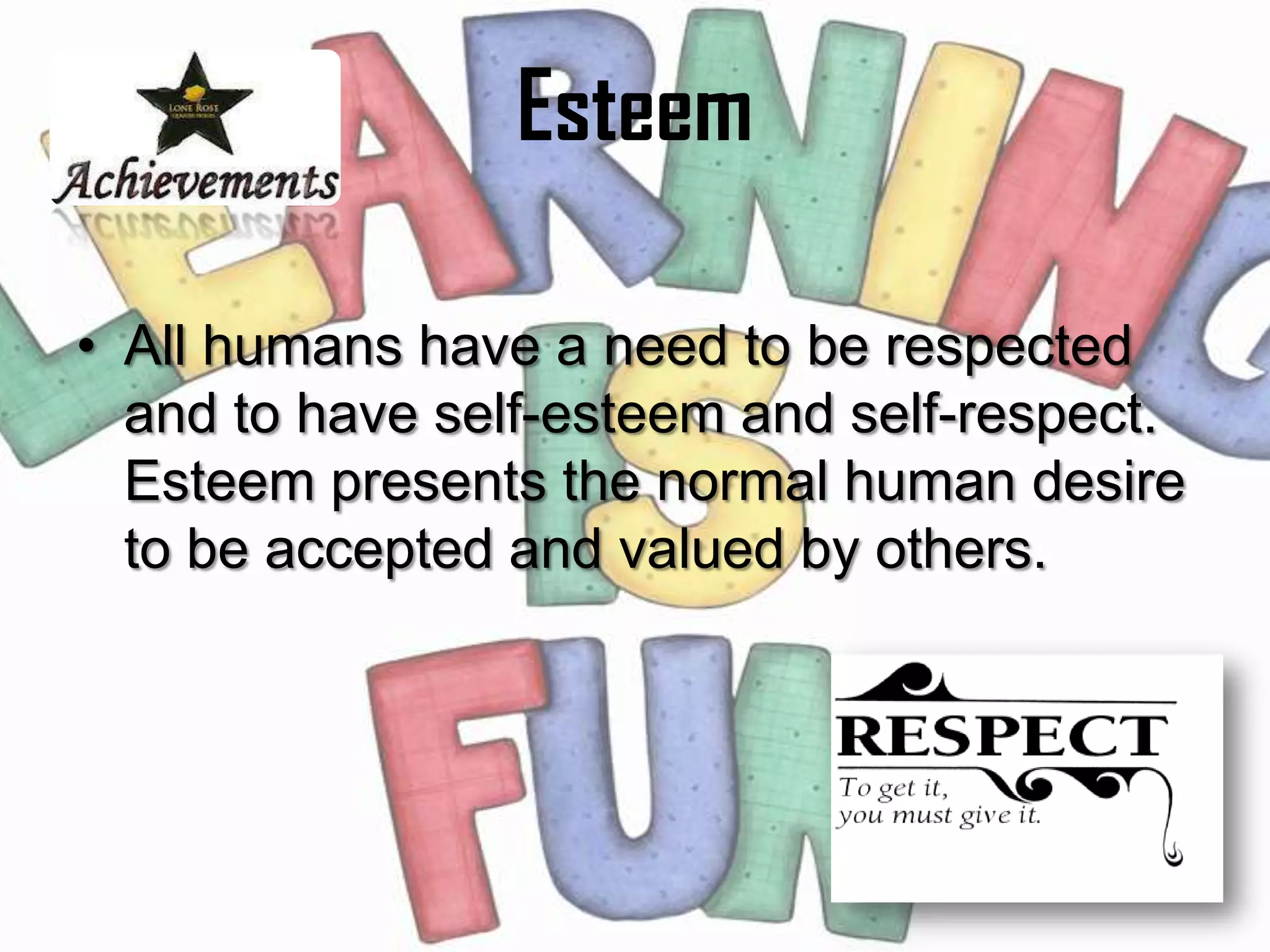 Esteem

• All humans have a need to be respected
  and to have self-esteem and self-respect.
  Esteem presents the normal human desire
  to be accepted and valued by others.
 