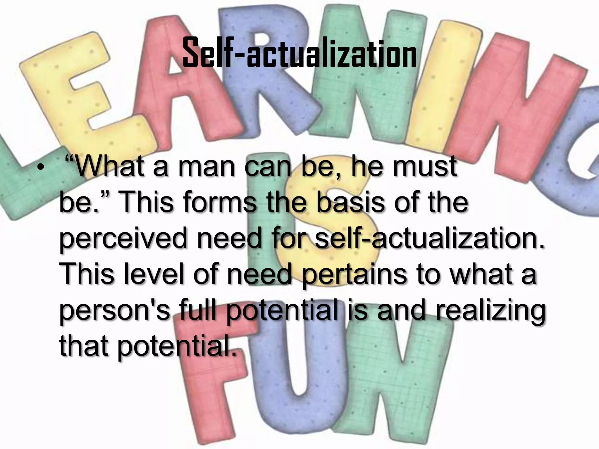 Self-actualization

• “What a man can be, he must
 be.” This forms the basis of the
 perceived need for self-actualization.
 This level of need pertains to what a
 person's full potential is and realizing
 that potential.
 