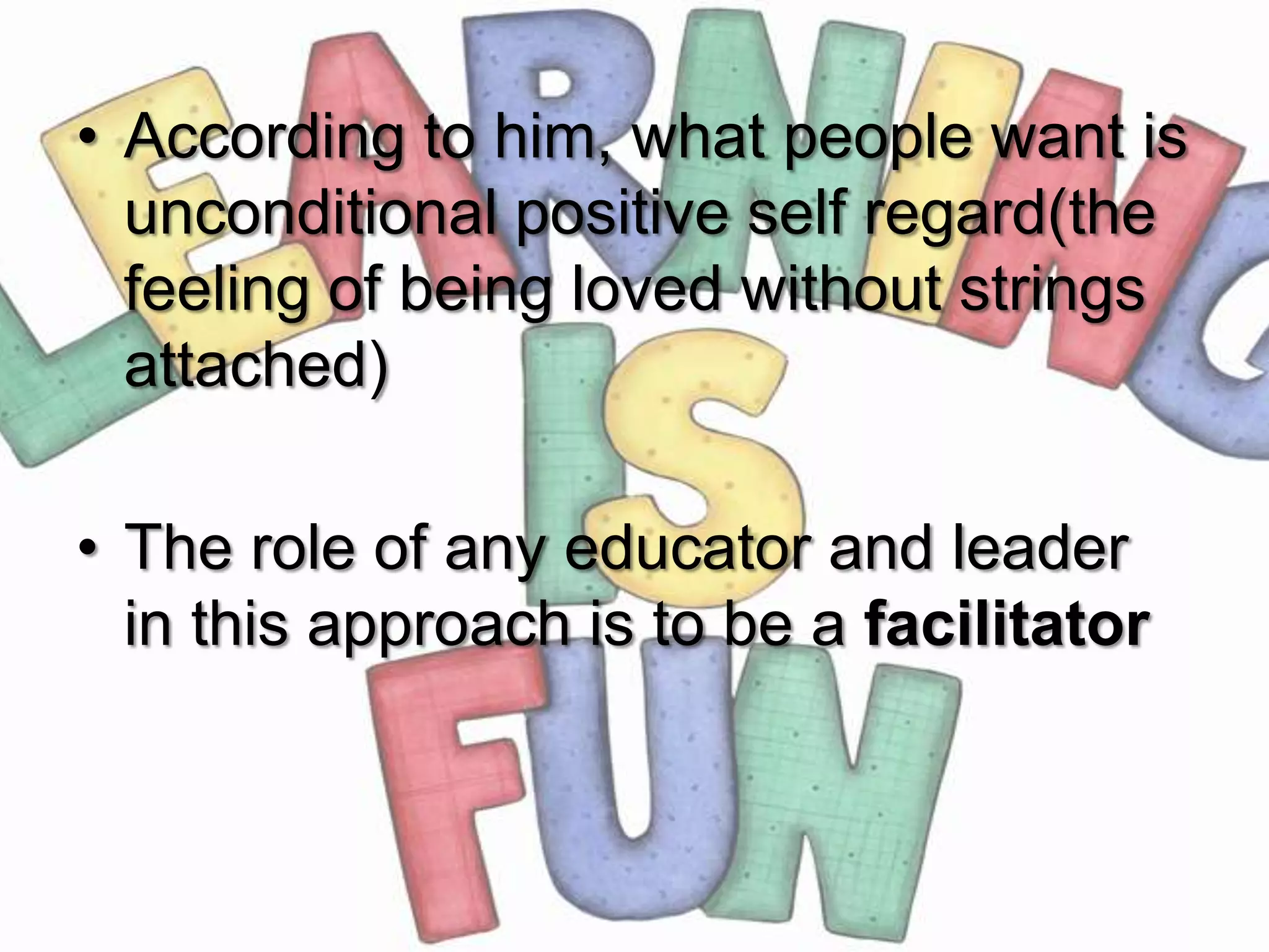 • According to him, what people want is
  unconditional positive self regard(the
  feeling of being loved without strings
  attached)

• The role of any educator and leader
  in this approach is to be a facilitator
 