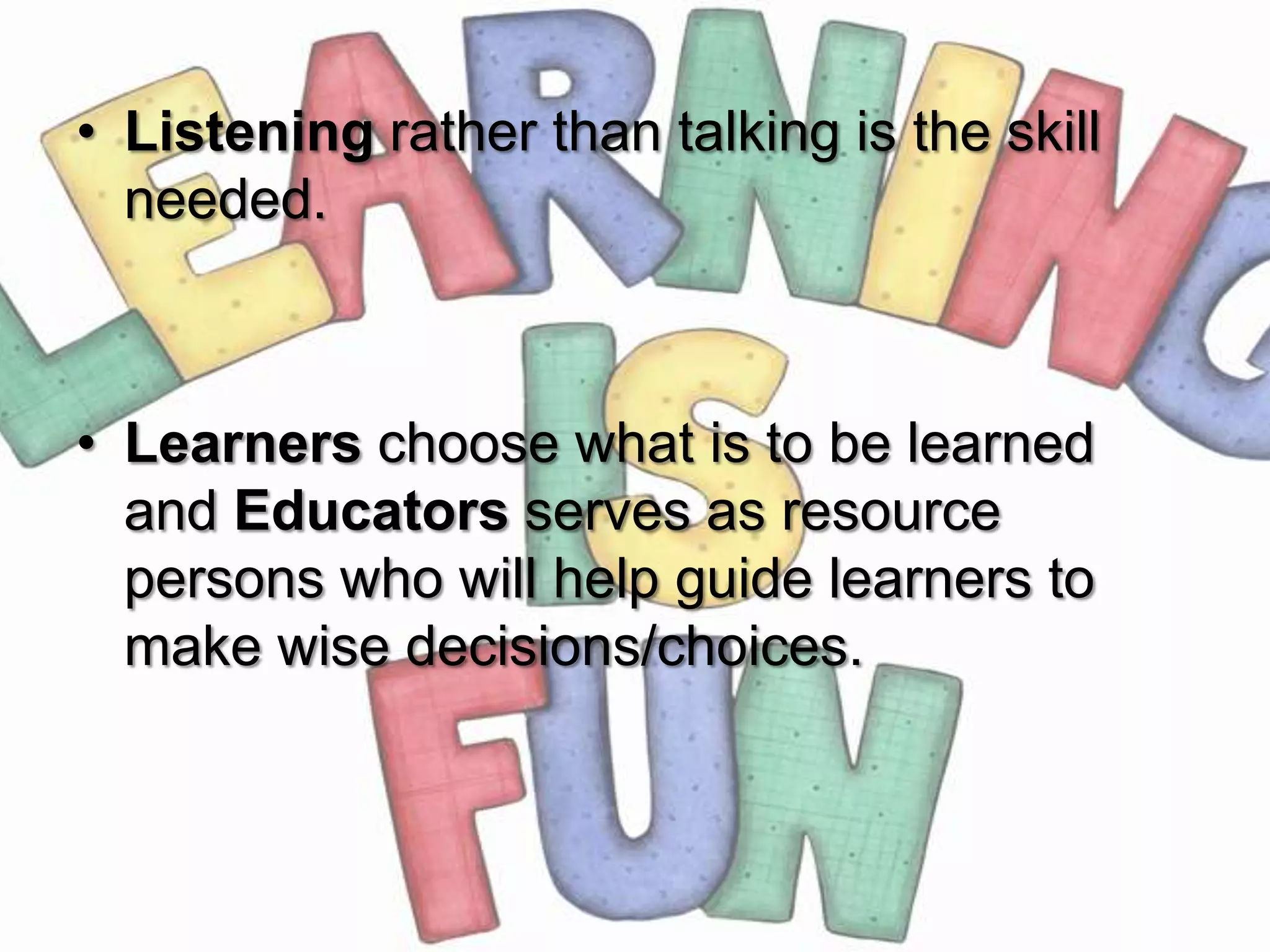 • Listening rather than talking is the skill
  needed.



• Learners choose what is to be learned
  and Educators serves as resource
  persons who will help guide learners to
  make wise decisions/choices.
 