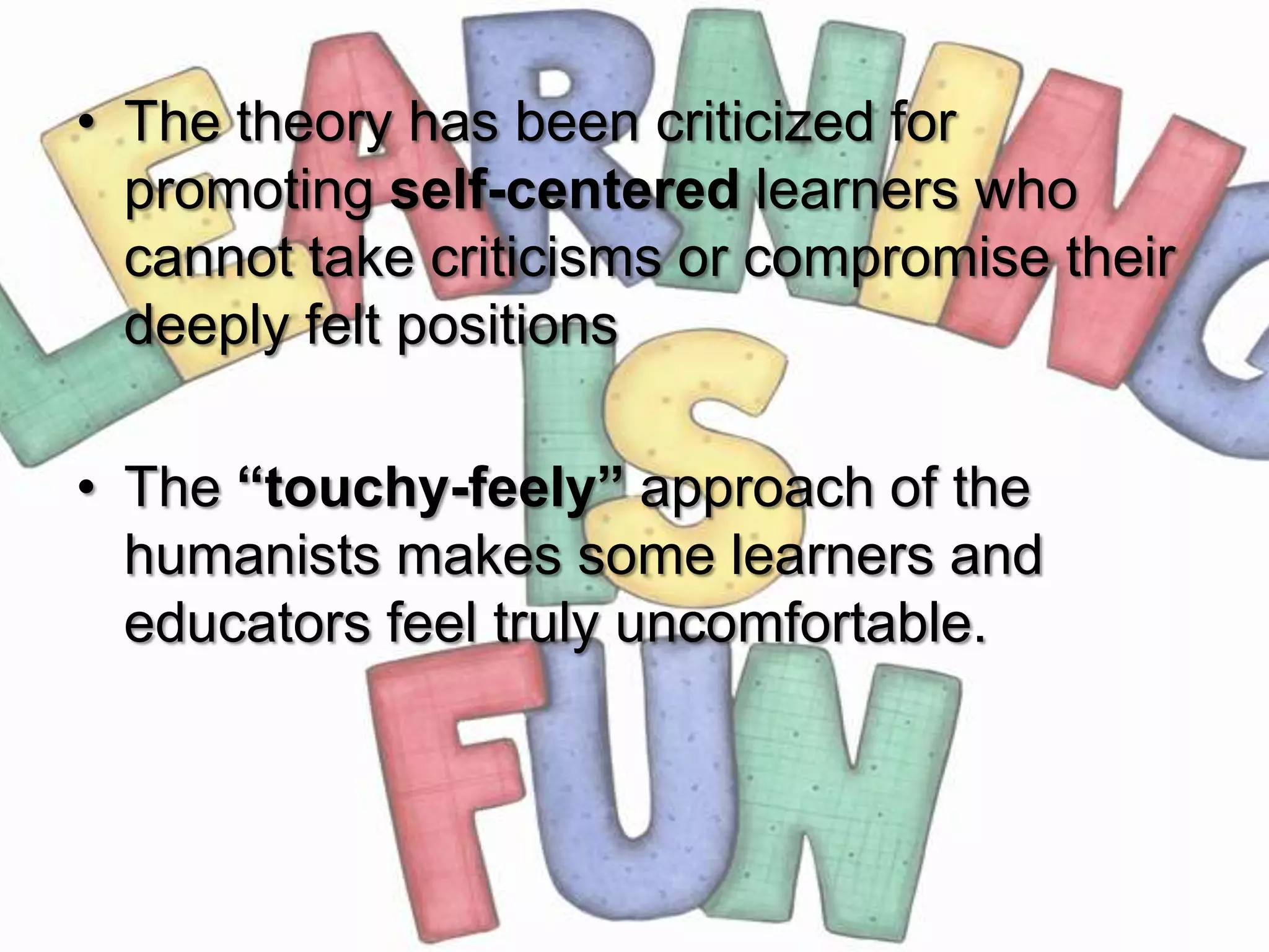 • The theory has been criticized for
  promoting self-centered learners who
  cannot take criticisms or compromise their
  deeply felt positions

• The “touchy-feely” approach of the
  humanists makes some learners and
  educators feel truly uncomfortable.
 