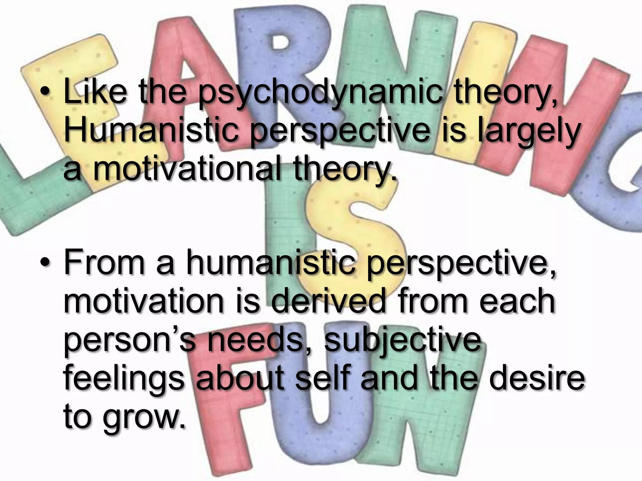 • Like the psychodynamic theory,
  Humanistic perspective is largely
  a motivational theory.

• From a humanistic perspective,
  motivation is derived from each
  person’s needs, subjective
  feelings about self and the desire
  to grow.
 