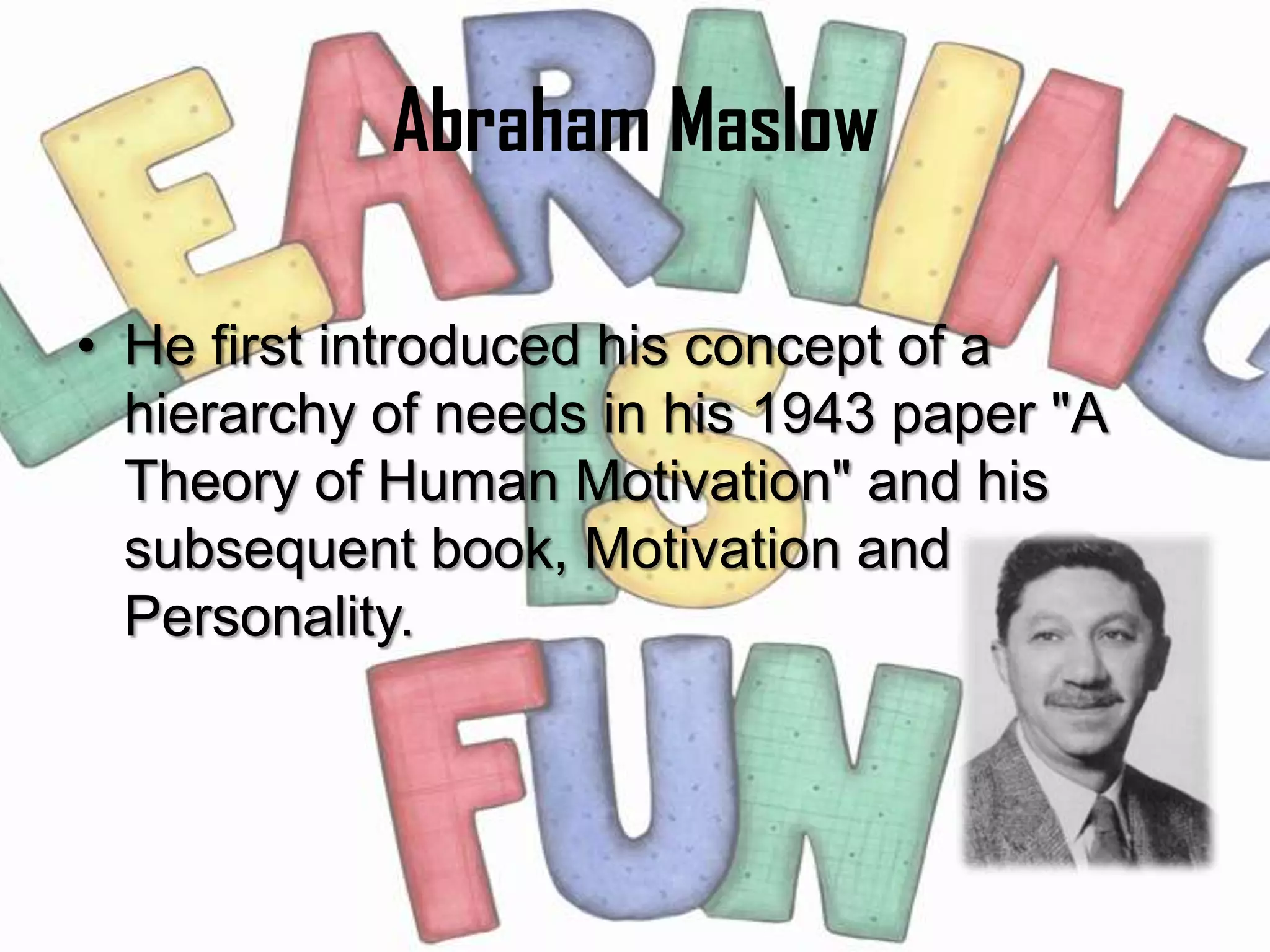 Abraham Maslow

• He first introduced his concept of a
  hierarchy of needs in his 1943 paper "A
  Theory of Human Motivation" and his
  subsequent book, Motivation and
  Personality.
 