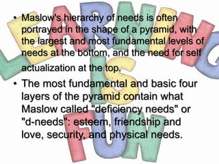 • Maslow's hierarchy of needs is often
  portrayed in the shape of a pyramid, with
  the largest and most fundamental levels of
  needs at the bottom, and the need for self
 actualization at the top.
• The most fundamental and basic four
  layers of the pyramid contain what
  Maslow called "deficiency needs" or
  "d-needs": esteem, friendship and
  love, security, and physical needs.
 