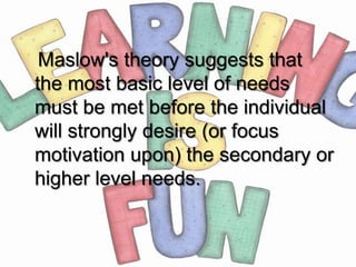 Maslow's theory suggests that
the most basic level of needs
must be met before the individual
will strongly desire (or focus
motivation upon) the secondary or
higher level needs.
 