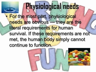 Physiological needs
• For the most part, physiological
  needs are obvious — they are the
  literal requirements for human
  survival. If these requirements are not
  met, the human body simply cannot
  continue to function.
 