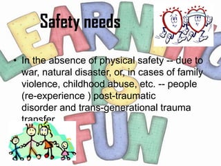 Safety needs
• In the absence of physical safety -- due to
  war, natural disaster, or, in cases of family
  violence, childhood abuse, etc. -- people
  (re-experience ) post-traumatic
  disorder and trans-generational trauma
  transfer.
 