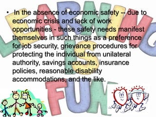 • In the absence of economic safety -- due to
  economic crisis and lack of work
  opportunities - these safety needs manifest
  themselves in such things as a preference
  for job security, grievance procedures for
  protecting the individual from unilateral
  authority, savings accounts, insurance
  policies, reasonable disability
  accommodations, and the like.
 