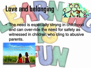 Love and belonging
• The need is especially strong in childhood
  and can over-ride the need for safety as
  witnessed in children who cling to abusive
  parents.
 