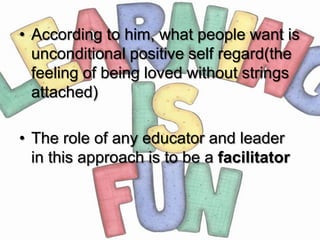 • According to him, what people want is
  unconditional positive self regard(the
  feeling of being loved without strings
  attached)

• The role of any educator and leader
  in this approach is to be a facilitator
 