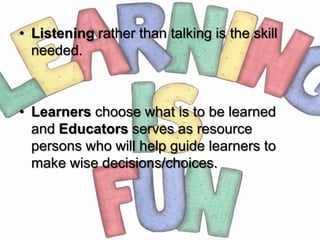 • Listening rather than talking is the skill
  needed.



• Learners choose what is to be learned
  and Educators serves as resource
  persons who will help guide learners to
  make wise decisions/choices.
 