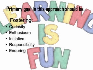 Primary goal in this approach should be...
    Fostering:
•   Curiosity
•   Enthusiasm
•   Initiative
•   Responsibility
•   Enduring
 