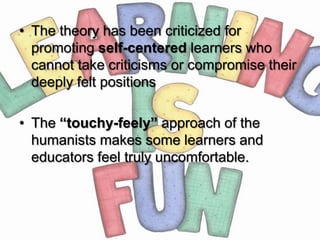 • The theory has been criticized for
  promoting self-centered learners who
  cannot take criticisms or compromise their
  deeply felt positions

• The “touchy-feely” approach of the
  humanists makes some learners and
  educators feel truly uncomfortable.
 