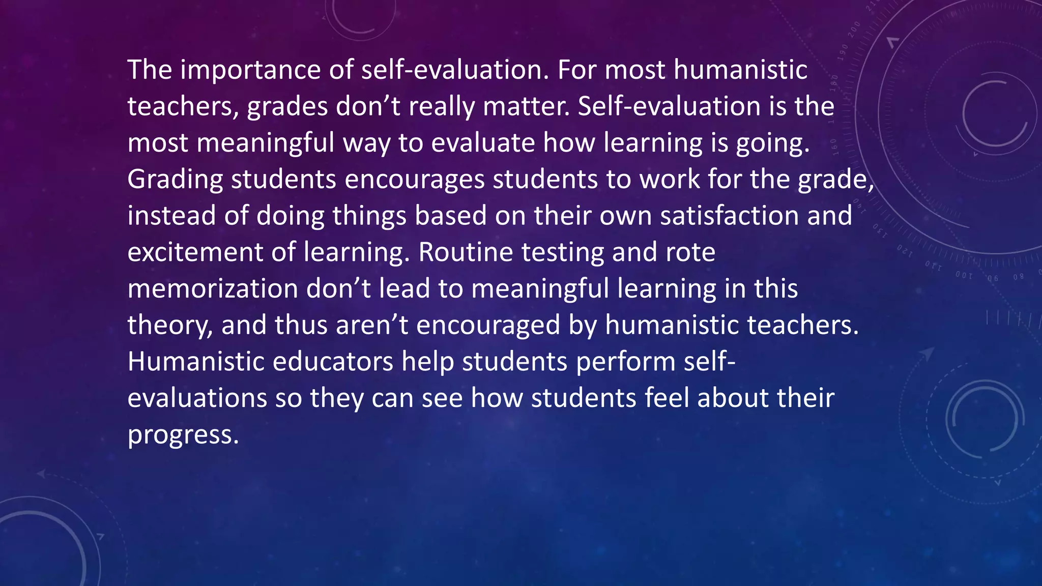 The importance of self-evaluation. For most humanistic
teachers, grades don’t really matter. Self-evaluation is the
most meaningful way to evaluate how learning is going.
Grading students encourages students to work for the grade,
instead of doing things based on their own satisfaction and
excitement of learning. Routine testing and rote
memorization don’t lead to meaningful learning in this
theory, and thus aren’t encouraged by humanistic teachers.
Humanistic educators help students perform self-
evaluations so they can see how students feel about their
progress.
 