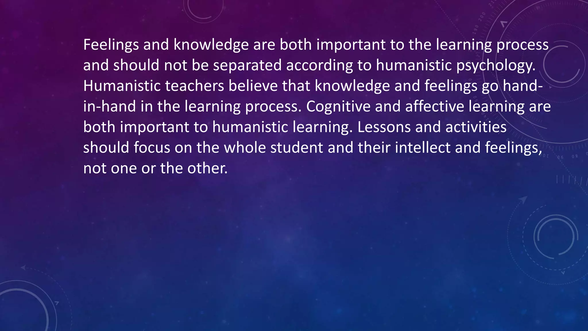 Feelings and knowledge are both important to the learning process
and should not be separated according to humanistic psychology.
Humanistic teachers believe that knowledge and feelings go hand-
in-hand in the learning process. Cognitive and affective learning are
both important to humanistic learning. Lessons and activities
should focus on the whole student and their intellect and feelings,
not one or the other.
 