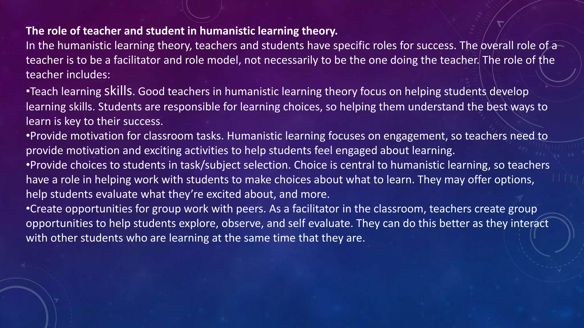 The role of teacher and student in humanistic learning theory.
In the humanistic learning theory, teachers and students have specific roles for success. The overall role of a
teacher is to be a facilitator and role model, not necessarily to be the one doing the teacher. The role of the
teacher includes:
•Teach learning skills. Good teachers in humanistic learning theory focus on helping students develop
learning skills. Students are responsible for learning choices, so helping them understand the best ways to
learn is key to their success.
•Provide motivation for classroom tasks. Humanistic learning focuses on engagement, so teachers need to
provide motivation and exciting activities to help students feel engaged about learning.
•Provide choices to students in task/subject selection. Choice is central to humanistic learning, so teachers
have a role in helping work with students to make choices about what to learn. They may offer options,
help students evaluate what they’re excited about, and more.
•Create opportunities for group work with peers. As a facilitator in the classroom, teachers create group
opportunities to help students explore, observe, and self evaluate. They can do this better as they interact
with other students who are learning at the same time that they are.
 