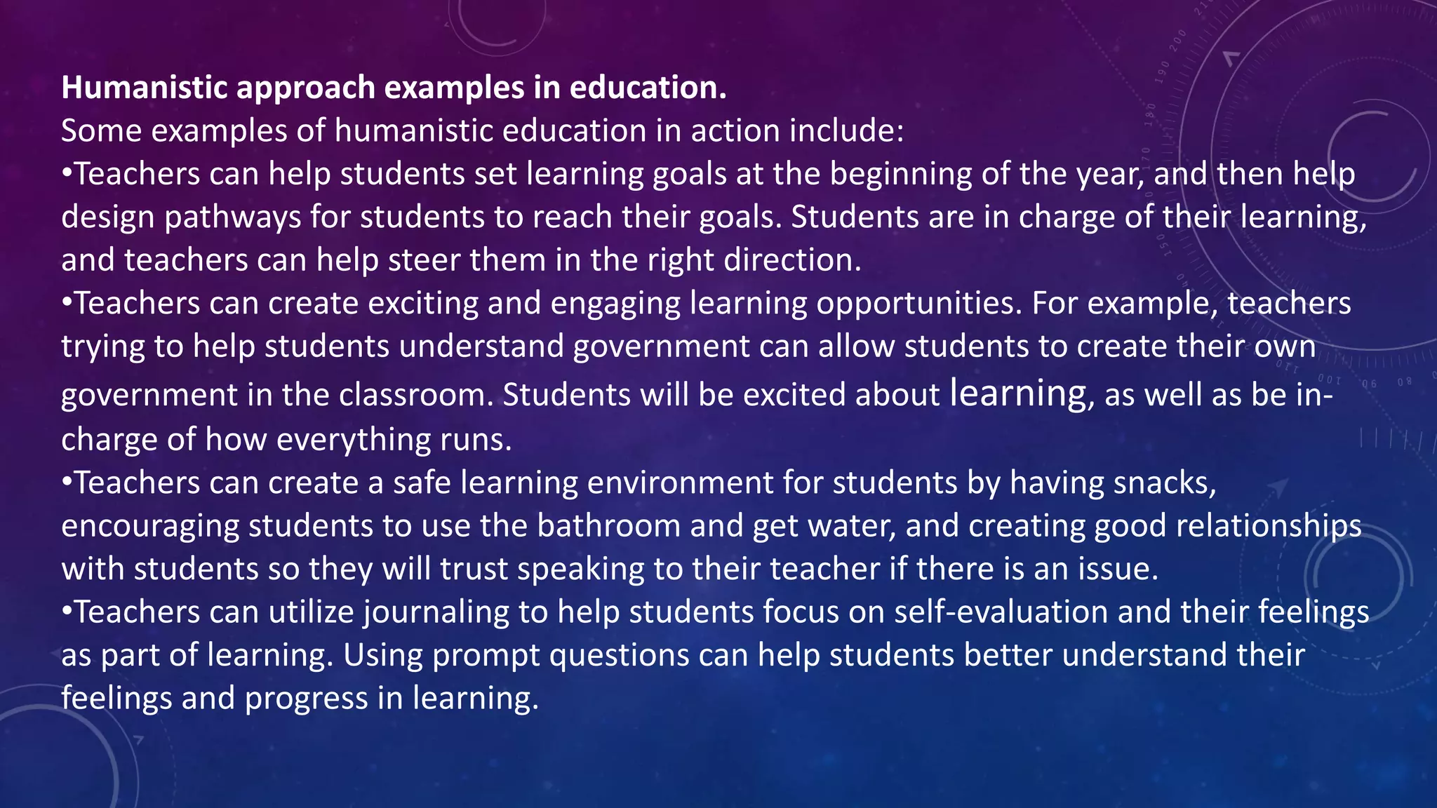 Humanistic approach examples in education.
Some examples of humanistic education in action include:
•Teachers can help students set learning goals at the beginning of the year, and then help
design pathways for students to reach their goals. Students are in charge of their learning,
and teachers can help steer them in the right direction.
•Teachers can create exciting and engaging learning opportunities. For example, teachers
trying to help students understand government can allow students to create their own
government in the classroom. Students will be excited about learning, as well as be in-
charge of how everything runs.
•Teachers can create a safe learning environment for students by having snacks,
encouraging students to use the bathroom and get water, and creating good relationships
with students so they will trust speaking to their teacher if there is an issue.
•Teachers can utilize journaling to help students focus on self-evaluation and their feelings
as part of learning. Using prompt questions can help students better understand their
feelings and progress in learning.
 