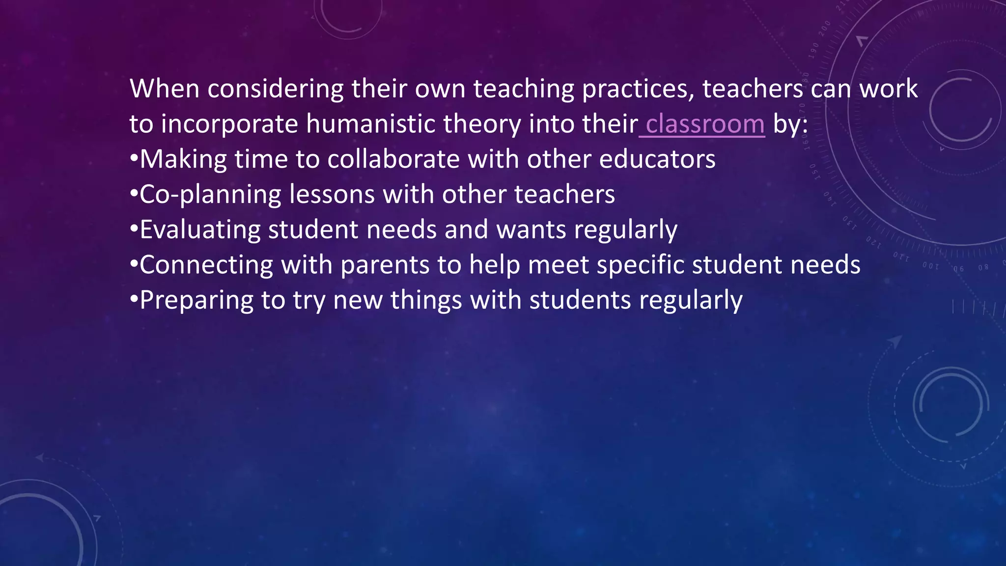 When considering their own teaching practices, teachers can work
to incorporate humanistic theory into their classroom by:
•Making time to collaborate with other educators
•Co-planning lessons with other teachers
•Evaluating student needs and wants regularly
•Connecting with parents to help meet specific student needs
•Preparing to try new things with students regularly
 