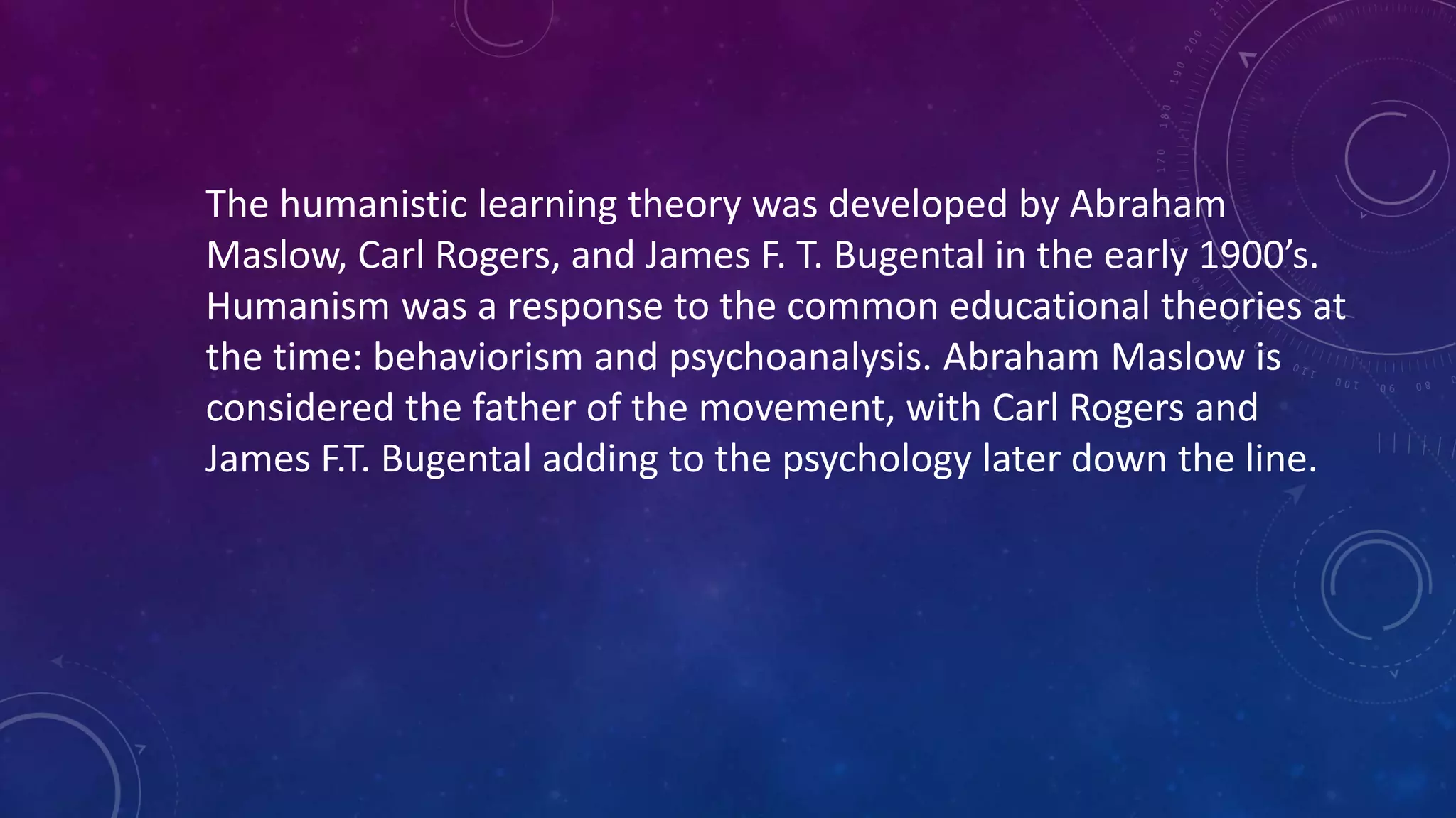 The humanistic learning theory was developed by Abraham
Maslow, Carl Rogers, and James F. T. Bugental in the early 1900’s.
Humanism was a response to the common educational theories at
the time: behaviorism and psychoanalysis. Abraham Maslow is
considered the father of the movement, with Carl Rogers and
James F.T. Bugental adding to the psychology later down the line.
 