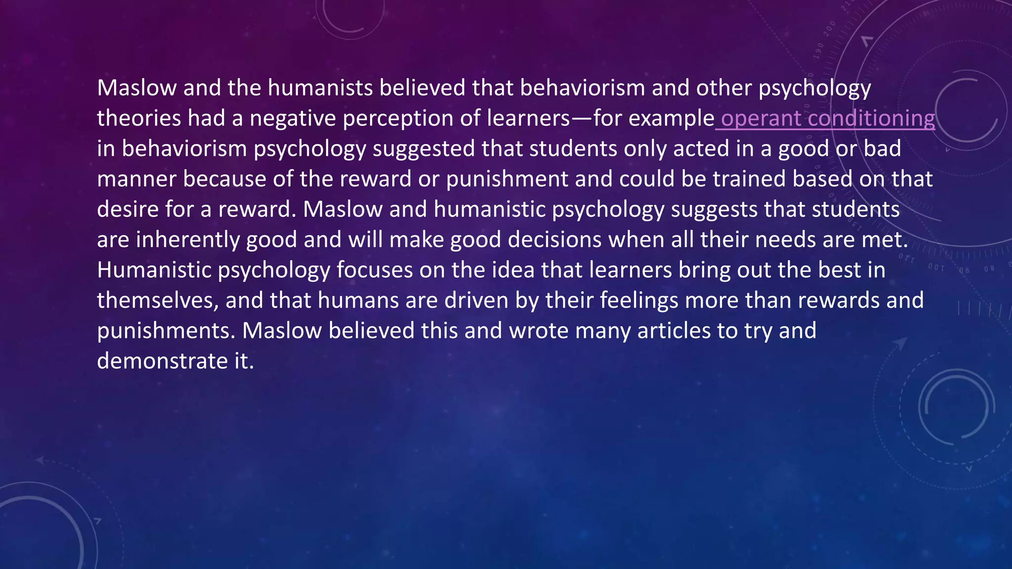 Maslow and the humanists believed that behaviorism and other psychology
theories had a negative perception of learners—for example operant conditioning
in behaviorism psychology suggested that students only acted in a good or bad
manner because of the reward or punishment and could be trained based on that
desire for a reward. Maslow and humanistic psychology suggests that students
are inherently good and will make good decisions when all their needs are met.
Humanistic psychology focuses on the idea that learners bring out the best in
themselves, and that humans are driven by their feelings more than rewards and
punishments. Maslow believed this and wrote many articles to try and
demonstrate it.
 
