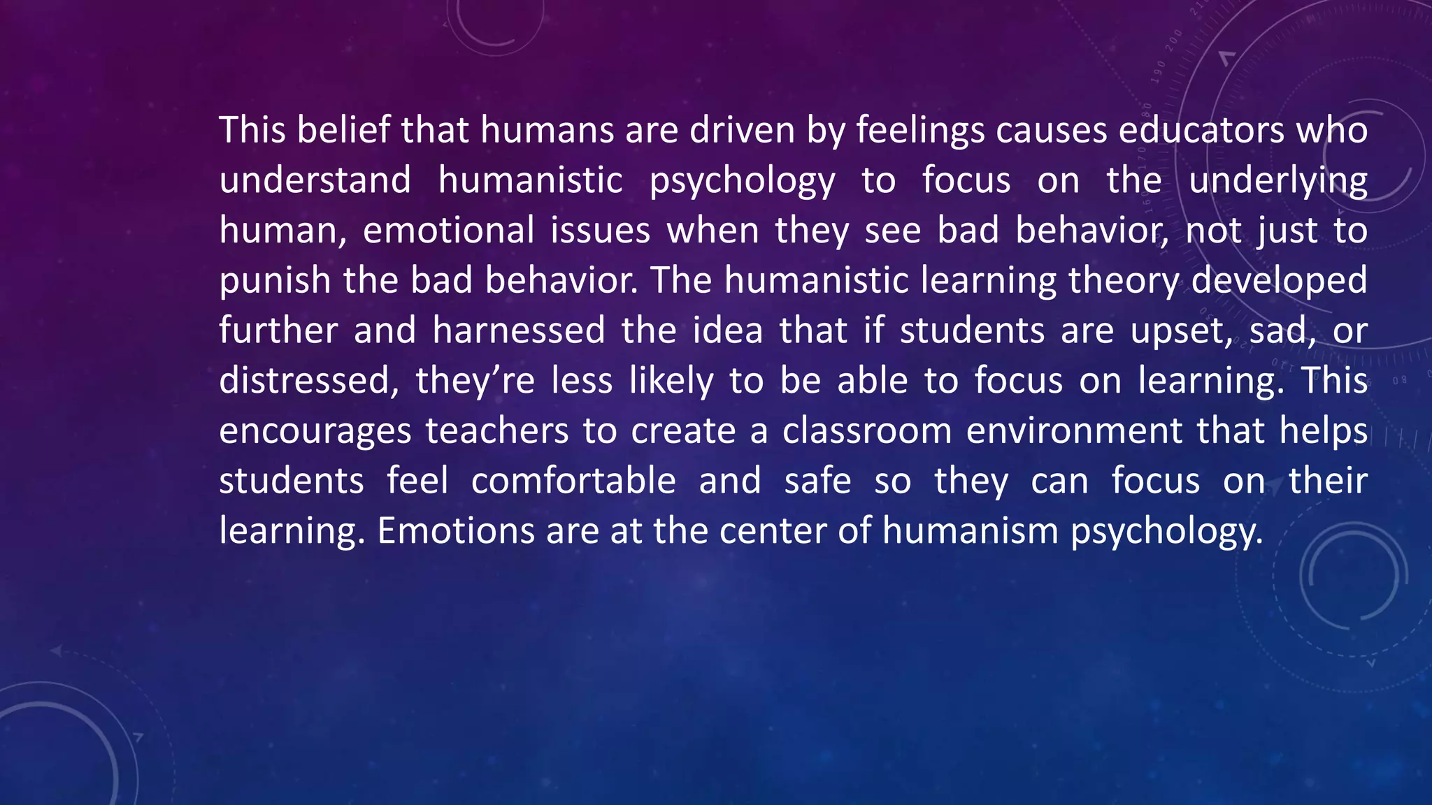 This belief that humans are driven by feelings causes educators who
understand humanistic psychology to focus on the underlying
human, emotional issues when they see bad behavior, not just to
punish the bad behavior. The humanistic learning theory developed
further and harnessed the idea that if students are upset, sad, or
distressed, they’re less likely to be able to focus on learning. This
encourages teachers to create a classroom environment that helps
students feel comfortable and safe so they can focus on their
learning. Emotions are at the center of humanism psychology.
 