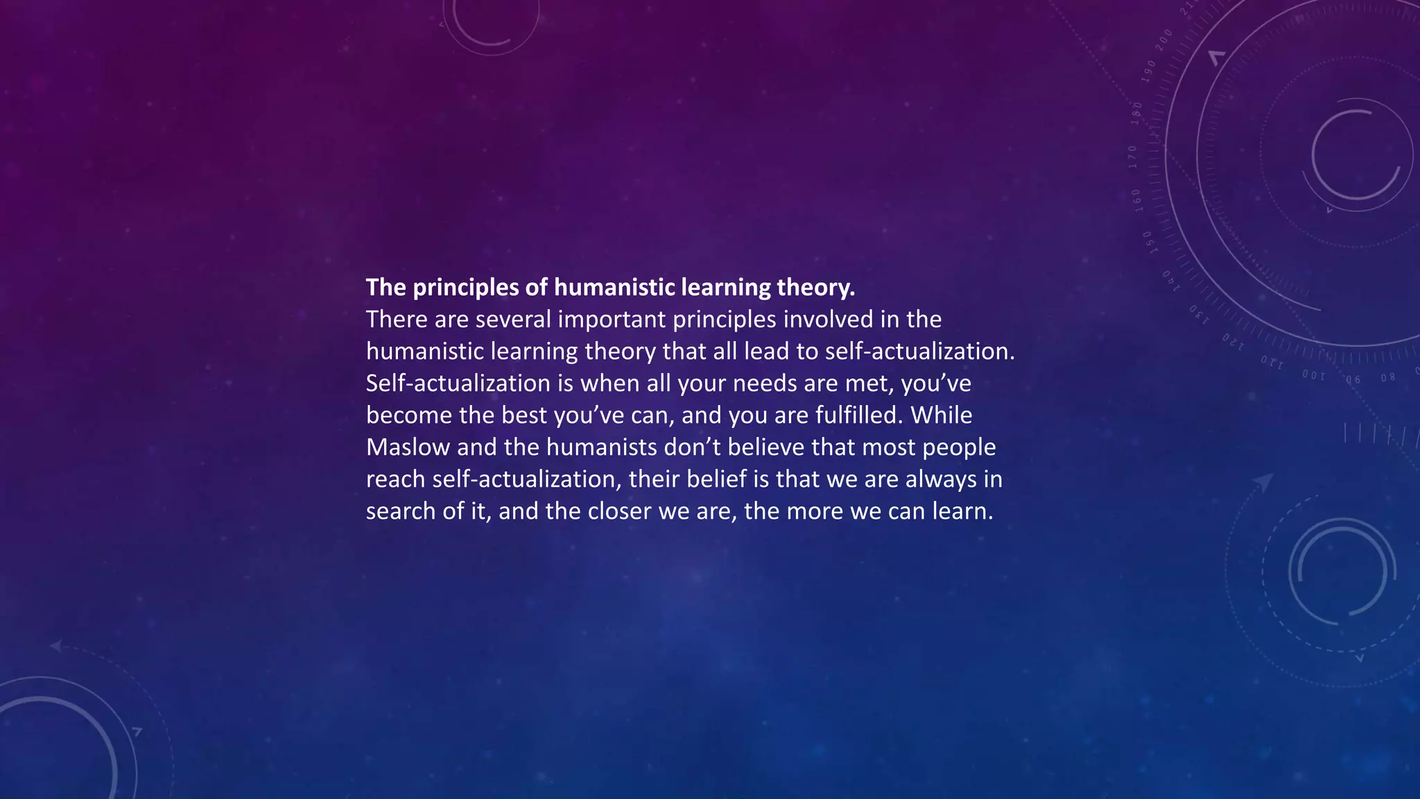 The principles of humanistic learning theory.
There are several important principles involved in the
humanistic learning theory that all lead to self-actualization.
Self-actualization is when all your needs are met, you’ve
become the best you’ve can, and you are fulfilled. While
Maslow and the humanists don’t believe that most people
reach self-actualization, their belief is that we are always in
search of it, and the closer we are, the more we can learn.
 