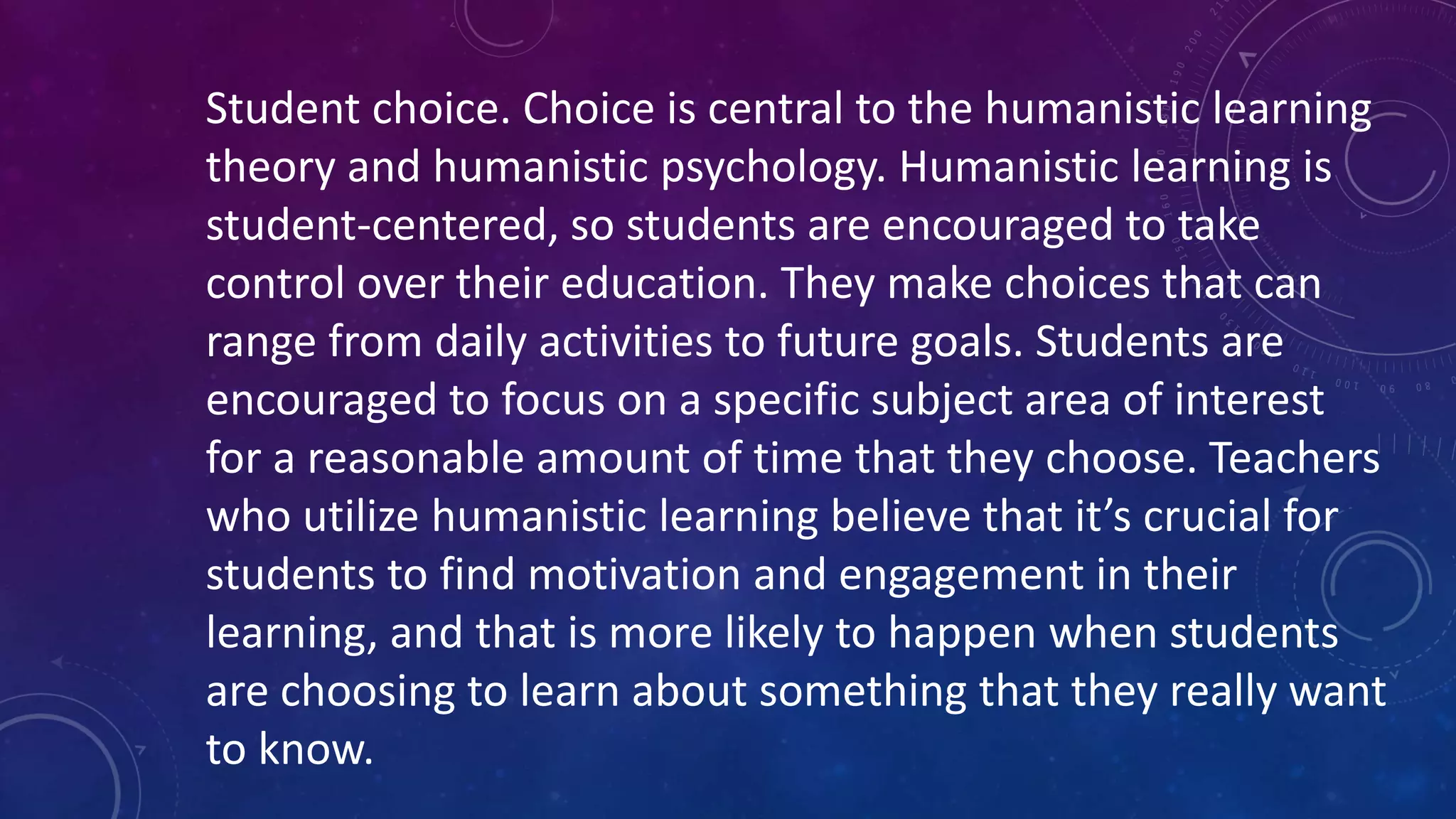Student choice. Choice is central to the humanistic learning
theory and humanistic psychology. Humanistic learning is
student-centered, so students are encouraged to take
control over their education. They make choices that can
range from daily activities to future goals. Students are
encouraged to focus on a specific subject area of interest
for a reasonable amount of time that they choose. Teachers
who utilize humanistic learning believe that it’s crucial for
students to find motivation and engagement in their
learning, and that is more likely to happen when students
are choosing to learn about something that they really want
to know.
 
