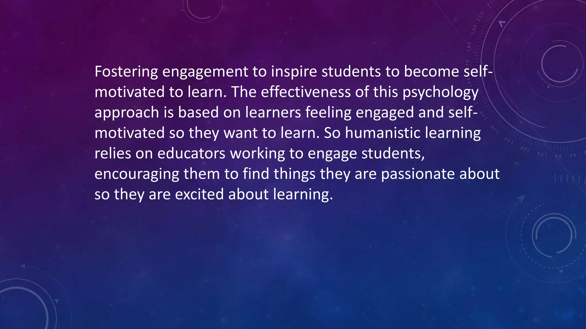 Fostering engagement to inspire students to become self-
motivated to learn. The effectiveness of this psychology
approach is based on learners feeling engaged and self-
motivated so they want to learn. So humanistic learning
relies on educators working to engage students,
encouraging them to find things they are passionate about
so they are excited about learning.
 